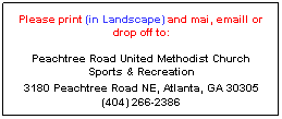 Text Box: Please print (in Landscape) and mai, emaill or drop off to: 

Peachtree Road United Methodist Church 
Sports & Recreation 
3180 Peachtree Road NE, Atlanta, GA 30305 
(404) 266-2386
